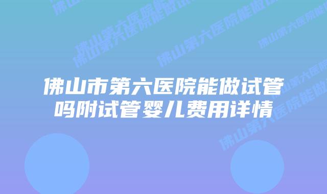 佛山市第六医院能做试管吗附试管婴儿费用详情