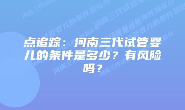 点追踪:河南三代试管婴儿的条件是多少?有风险吗?
