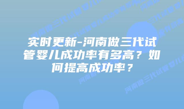 实时更新-河南做三代试管婴儿成功率有多高?如何提高成功率?