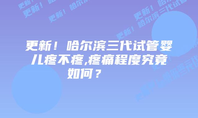 更新!哈尔滨三代试管婴儿疼不疼,疼痛程度究竟如何?