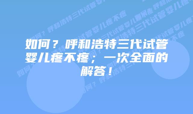 如何?呼和浩特三代试管婴儿疼不疼;一次全面的解答!