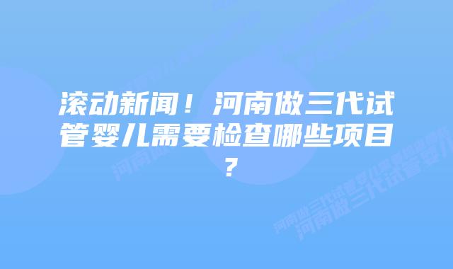滚动新闻!河南做三代试管婴儿需要检查哪些项目?