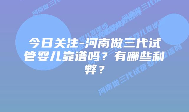 今日关注-河南做三代试管婴儿靠谱吗?有哪些利弊?