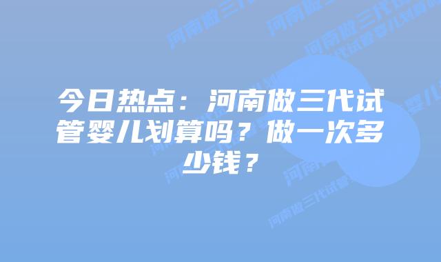 今日热点:河南做三代试管婴儿划算吗?做一次多少钱?