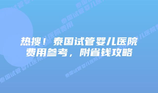 热搜！泰国试管婴儿医院费用参考，附省钱攻略