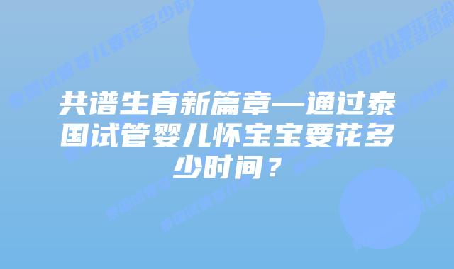 共谱生育新篇章—通过泰国试管婴儿怀宝宝要花多少时间？