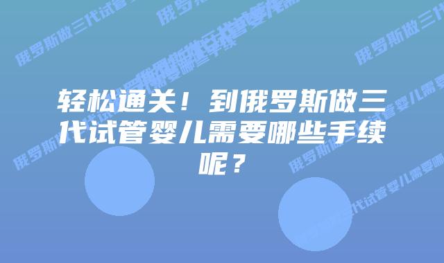 轻松通关！到俄罗斯做三代试管婴儿需要哪些手续呢？