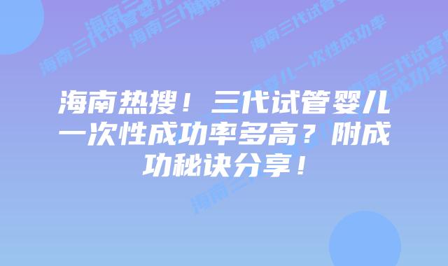 海南热搜!三代试管婴儿一次性成功率多高?附成功秘诀分享!
