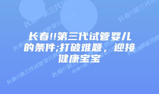 长春!!第三代试管婴儿的条件;打破难题，迎接健康宝宝