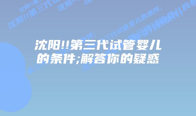 沈阳!!第三代试管婴儿的条件;解答你的疑惑    