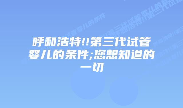 呼和浩特!!第三代试管婴儿的条件;您想知道的一切