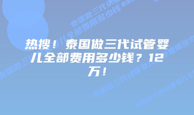 热搜!泰国做三代试管婴儿全部费用多少钱?12万!