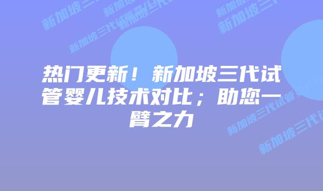 热门更新!新加坡三代试管婴儿技术对比;助您一臂之力