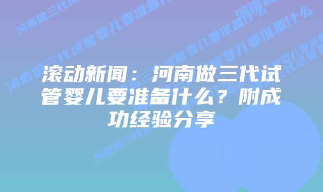 滚动新闻:河南做三代试管婴儿要准备什么?附成功经验分享