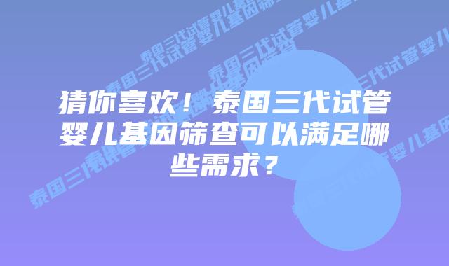 猜你喜欢!泰国三代试管婴儿基因筛查可以满足哪些需求?