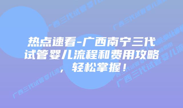 热点速看-广西南宁三代试管婴儿流程和费用攻略,轻松掌握!