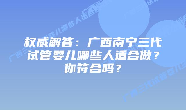 权威解答:广西南宁三代试管婴儿哪些人适合做?你符合吗?