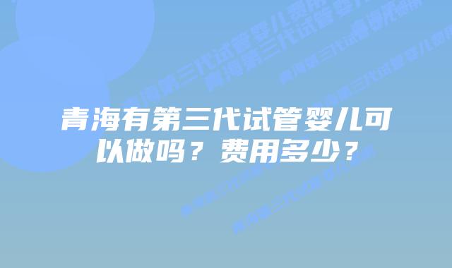 青海有第三代试管婴儿可以做吗?费用多少?