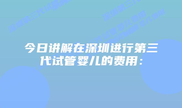 今日讲解在深圳进行第三代试管婴儿的费用: