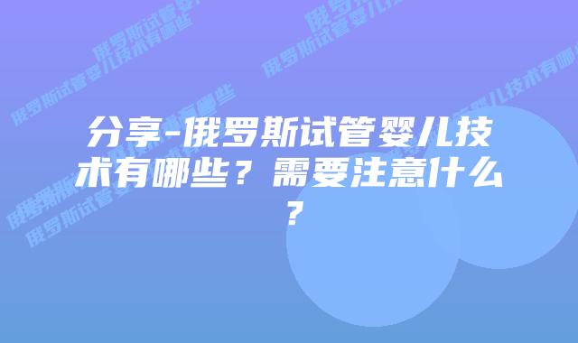 分享-俄罗斯试管婴儿技术有哪些?需要注意什么?