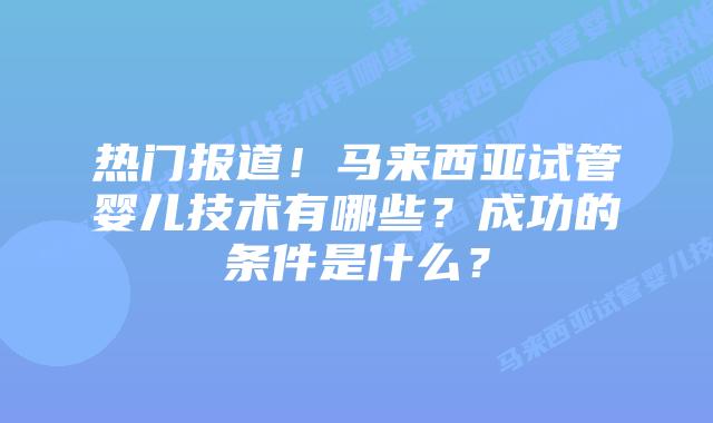 热门报道!马来西亚试管婴儿技术有哪些?成功的条件是什么?