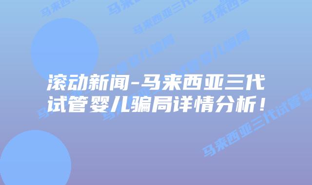 滚动新闻-马来西亚三代试管婴儿骗局详情分析!