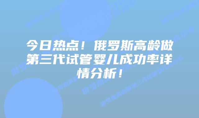 今日热点!俄罗斯高龄做第三代试管婴儿成功率详情分析!