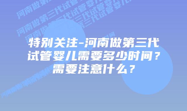 特别关注-河南做第三代试管婴儿需要多少时间?需要注意什么?