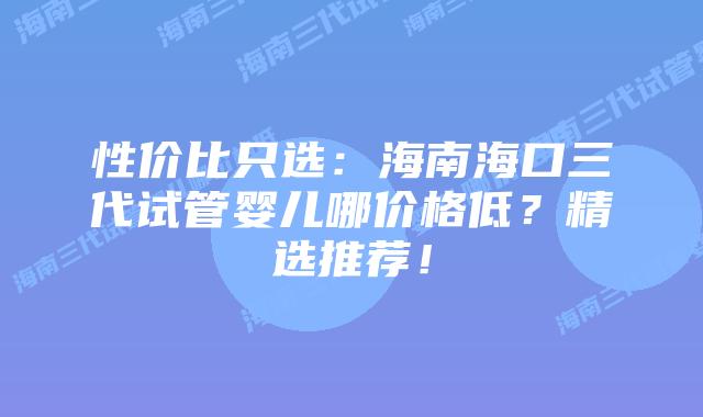性价比只选:海南海口三代试管婴儿哪价格低?精选推荐!
