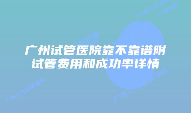 广州试管医院靠不靠谱附试管费用和成功率详情