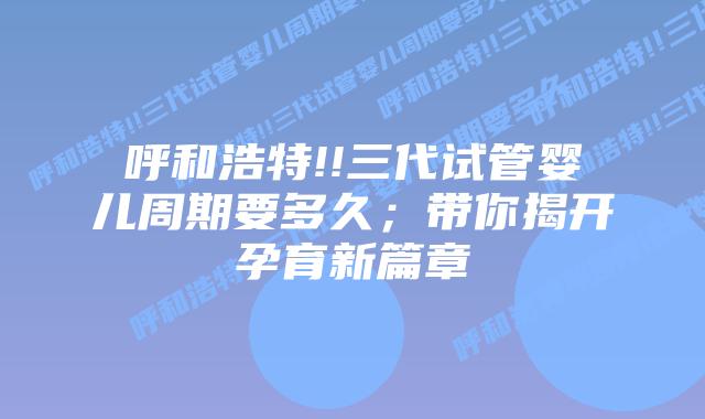 呼和浩特!!三代试管婴儿周期要多久;带你揭开孕育新篇章