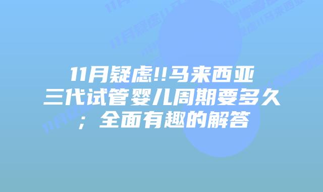 11月疑虑!!马来西亚三代试管婴儿周期要多久;全面有趣的解答