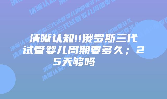 清晰认知!!俄罗斯三代试管婴儿周期要多久；25天够吗    
