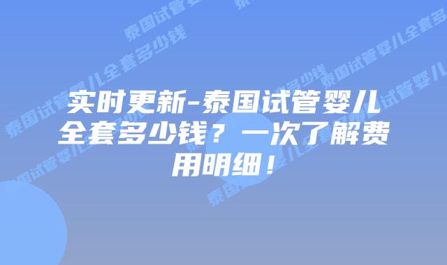实时更新-泰国试管婴儿全套多少钱？一次了解费用明细！
