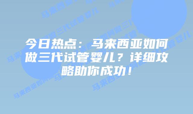 今日热点:马来西亚如何做三代试管婴儿?详细攻略助你成功!