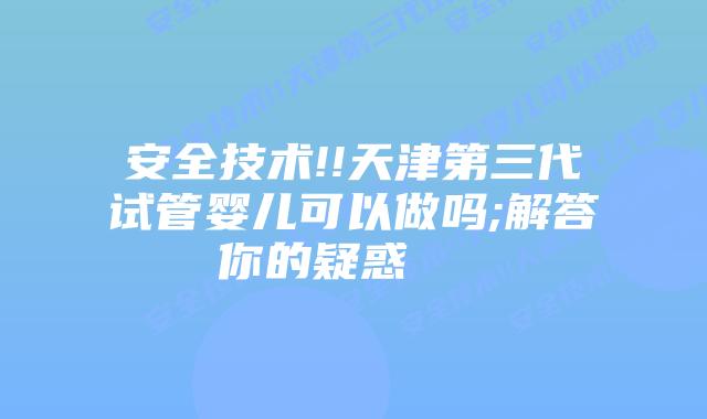 安全技术!!天津第三代试管婴儿可以做吗;解答你的疑惑