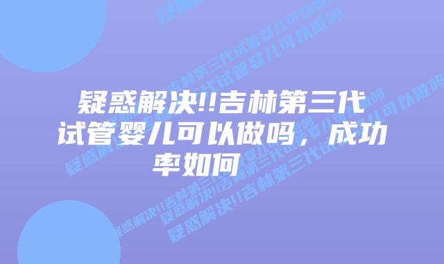 疑惑解决!!吉林第三代试管婴儿可以做吗,成功率如何