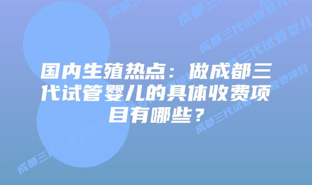 国内生殖热点:做成都三代试管婴儿的具体收费项目有哪些?