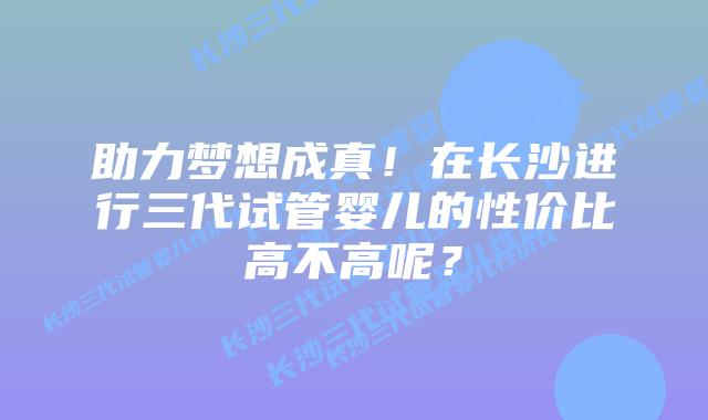 助力梦想成真!在长沙进行三代试管婴儿的性价比高不高呢?