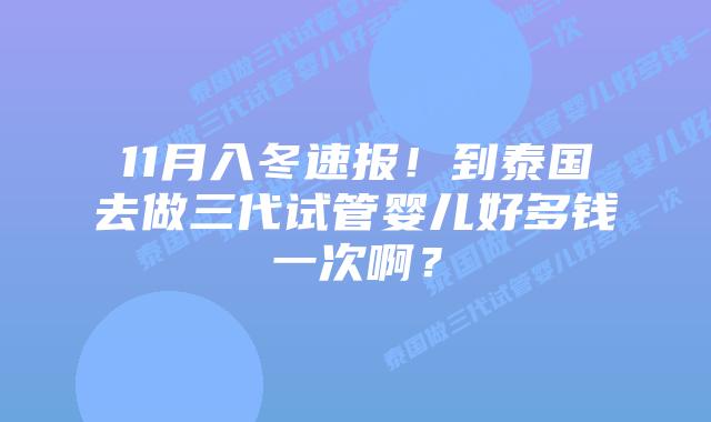 11月入冬速报!到泰国去做三代试管婴儿好多钱一次啊?