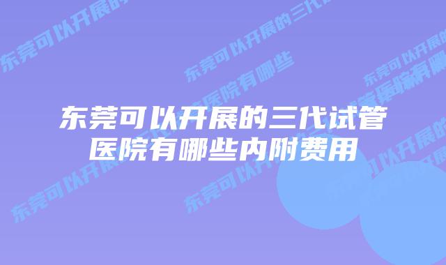 东莞可以开展的三代试管医院有哪些内附费用