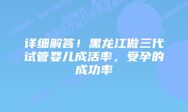 详细解答!黑龙江做三代试管婴儿成活率,受孕的成功率