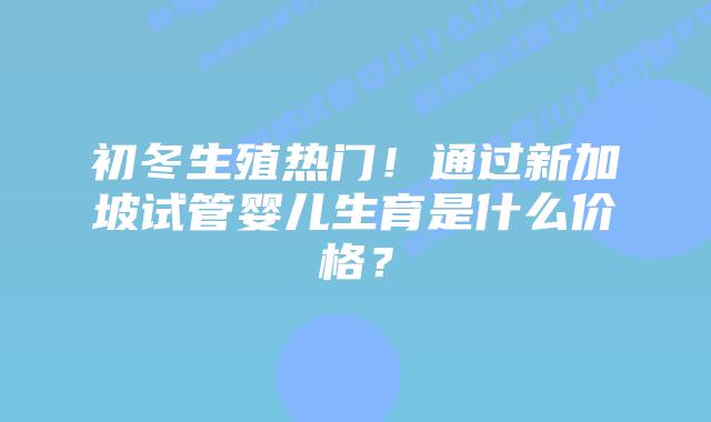 初冬生殖热门!通过新加坡试管婴儿生育是什么价格?