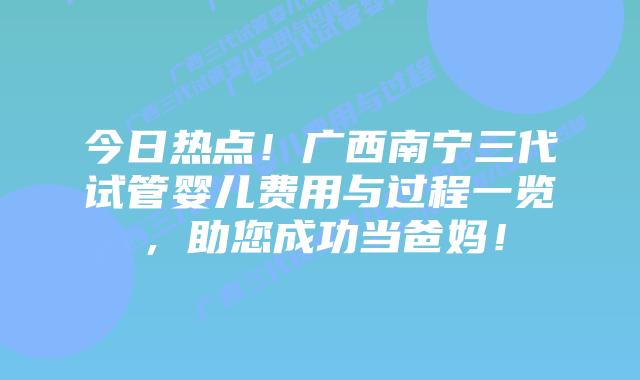今日热点!广西南宁三代试管婴儿费用与过程一览,助您成功当爸妈!