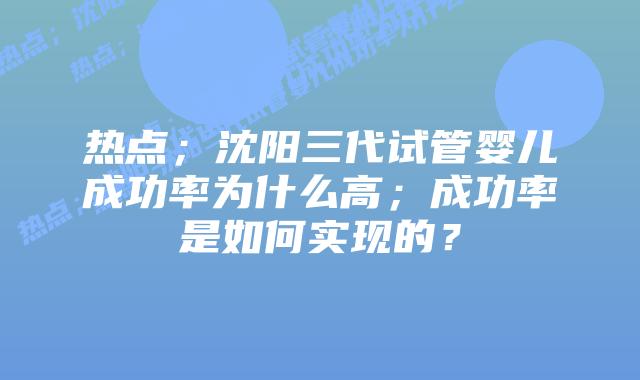 热点;沈阳三代试管婴儿成功率为什么高;成功率是如何实现的?