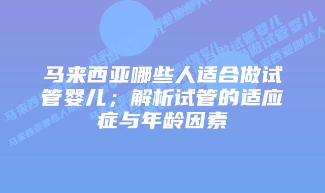 马来西亚哪些人适合做试管婴儿;解析试管的适应症与年龄因素