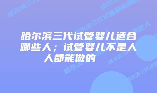 哈尔滨三代试管婴儿适合哪些人;试管婴儿不是人人都能做的