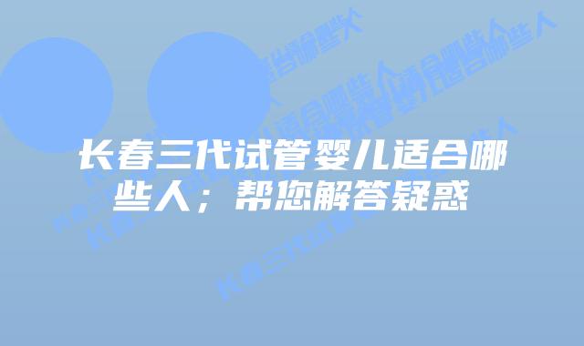 长春三代试管婴儿适合哪些人；帮您解答疑惑