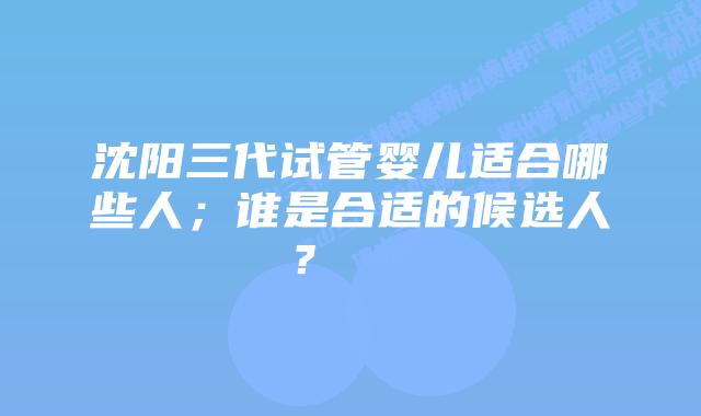 沈阳三代试管婴儿适合哪些人;谁是合适的候选人?
