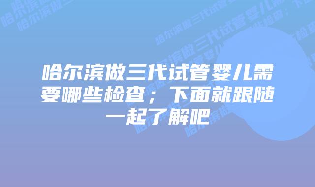 哈尔滨做三代试管婴儿需要哪些检查;下面就跟随一起了解吧
